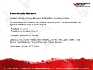 Bandeirante Brazmo
       Uma das maiores empresas do país na distribuição de produtos químicos.

       Principal diferencial competitivo: seu eficiente sistema logístico, que permite atender com
       agilidade clientes de todos os pontos do país.

       • Área total: 115 mil m²
       • Armazéns estruturados: 20 mil m²

       •Tancagem: 90 mil m3 / 90 tanques

       Localização: São Paulo, Anápolis, Belo Horizonte, Joinville, Porto Alegre, Recife, Rio de
       Janeiro, Novo Hamburgo, Ribeirão Preto, João Pessoa, Salvador

       Certificações:ISO 9001:2000, Prodir




| 1. Grupo Formitex | 2. Área Química | 3. Bandeirante Brazmo | 3.1 Soluções | 4. Responsabilidades | 5. Imagens
 