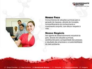 Nosso Foco
                                                       Consumidores de soluções químicas para a
                                                       geração de riquezas, através da inovação,
                                                       compartilhamento do conhecimento e
                                                       crescimento conjunto, com ética e respeito à
                                                       vida.

                                                       Nosso Negócio
                                                       Ser agente de desenvolvimento industrial do
                                                       país, através de soluções químicas,
                                                       contribuindo para a prosperidade das pessoas,
                                                       o resultado das empresas e a sustentabilidade
                                                       do meio ambiente.




| 1. Grupo Formitex | 2. Área Química | 3. Bandeirante Brazmo | 3.1 Soluções | 4. Responsabilidades | 5. Imagens
 