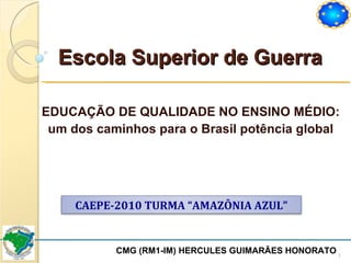 Escola Superior de Guerra EDUCAÇÃO DE QUALIDADE NO ENSINO MÉDIO: um dos caminhos para o Brasil potência global CMG (RM1-IM) HERCULES GUIMARÃES HONORATO  CAEPE-2010 TURMA “AMAZÔNIA AZUL” 