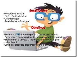 Justificativa Repetência escolar  Distorção idade/série Desmotivação Analfabetismo funcional Objetivos Estimular a escrita e despertar o prazer pela leitura.  Favorecer o desenvolvimento das capacidades linguísticas. Transformar o acesso à tecnologia em interesse pelo conhecimento. Estimular cidadãos preparados para a ciência tecnológica.  