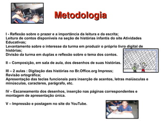 Metodologia I - Reflexão sobre o prazer e a importância da leitura e da escrita; Leitura de contos disponíveis na seção de histórias infantis do site Atividades Educativas;  Levantamento sobre o interesse da turma em produzir o próprio livro digital de histórias;  Divisão da turma em duplas e reflexão sobre o tema dos contos. II –  Composição , em  sala  de  aula , dos desenhos de suas histórias.  III – 2 aulas : Digitação das histórias no Br.Office.org Impress;  Revisão ortográfica; Apresentação das teclas funcionais para inserção de acentos, letras maiúsculas e minúsculas, caracteres, parágrafo, etc. IV – Escaneamento dos desenhos, inserção nas páginas correspondentes e montagem de apresentação única. V – Impressão e postagem no site do YouTube. 