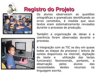 Registro do Projeto Os alunos observaram as questões ortográficas e gramaticais identificando os erros cometidos, à medida que seus textos eram sistematicamente revisados durante o processo de produção.  Também a organização de ideias e a coerência foram observadas durante o processo.  A integração com as TIC se deu em quase todas as etapas do processo ( leitura de contos disponíveis na internet, digitação do texto e  utilização das teclas funcionais) favorecendo, portanto, a observação pelos alunos das necessidades destes recursos na linguagem escrita. 