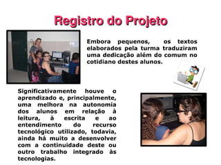 Registro do Projeto Embora pequenos,  os textos elaborados pela turma traduziram uma dedicação além do comum no cotidiano destes alunos. Significativamente houve o aprendizado e, principalmente, uma melhora na autonomia dos alunos em relação à leitura, à escrita e ao entendimento do recurso tecnológico utilizado, todavia, ainda há muito a desenvolver com a continuidade deste ou outro trabalho integrado às tecnologias. 
