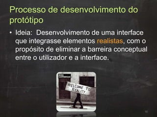 Processo de desenvolvimento do
protótipo
• Ideia: Desenvolvimento de uma interface
que integrasse elementos realistas, com o
propósito de eliminar a barreira conceptual
entre o utilizador e a interface.
10
 