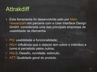 Attrakdiff
• Esta ferramenta foi desenvolvida pelo por Marc
Hassenzahl em parceria com a User Interface Design
GmbH, considerada uma das principais empresas de
usabilidade da Alemanha.
• PQ: usabilidade e funcionalidade;
• HQ-I: influência que o objecto tem sobre o individuo e
como é percebido pelos outros;
• HQ-S: Desafio, novidade, estimulo;
• ATT: Qualidade geral do produto.
19
 