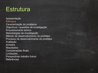 Estrutura
Apresentação
Estrutura
Caracterização do problema
Objectivos / questões de investigação
Enquadramento teórico
Metodologias de investigação
Método de desenvolvimento do protótipo
Processo de desenvolvimento do protótipo
Avaliação
Amostra
Resultados
Considerações finais
Limitações
Perspectivas trabalho futuro
Referências
2
 
