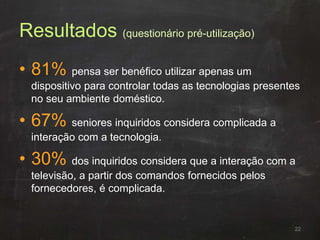 Resultados (questionário pré-utilização)
• 81% pensa ser benéfico utilizar apenas um
dispositivo para controlar todas as tecnologias presentes
no seu ambiente doméstico.
• 67% seniores inquiridos considera complicada a
interação com a tecnologia.
• 30% dos inquiridos considera que a interação com a
televisão, a partir dos comandos fornecidos pelos
fornecedores, é complicada.
22
 
