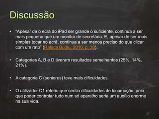 Discussão
• “Apesar de o ecrã do iPad ser grande o suficiente, continua a ser
mais pequeno que um monitor de secretária. E, apesar de ser mais
simples tocar no ecrã, continua a ser menos preciso do que clicar
com um rato” (Raluca Budiu, 2010, p. 38).
• Categorias A, B e D tiveram resultados semelhantes (25%, 14%,
21%).
• A categoria C (seniores) teve mais dificuldades.
• O utilizador C1 referiu que sentia dificuldades de locomoção, pelo
que poder controlar tudo num só aparelho seria um auxílio enorme
na sua vida.
27
 