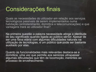 Considerações finais
Quais as necessidades do utilizador em relação aos serviços
tecnológicos passíveis de serem implementados numa
habitação (entretenimento, domótica e telecomunicações) e que
vantagens trará ao utilizador final?
Na primeira questão a palavra necessidade atinge a plenitude
do seu significado quando ligada ao público sénior. Apesar de
ser uma faixa etária com algumas dificuldades naturais na
utilização de tecnologias, é um público que pode ser bastante
auxiliado por elas.
Quanto às funcionalidades mais relevantes destaca-se a
domótica, uma vez que permite aos seniores ultrapassar
algumas dificuldades que têm de locomoção, inerentes ao
processo de envelhecimento.
28
 