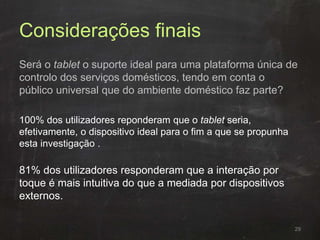 Considerações finais
Será o tablet o suporte ideal para uma plataforma única de
controlo dos serviços domésticos, tendo em conta o
público universal que do ambiente doméstico faz parte?
100% dos utilizadores reponderam que o tablet seria,
efetivamente, o dispositivo ideal para o fim a que se propunha
esta investigação .
81% dos utilizadores responderam que a interação por
toque é mais intuitiva do que a mediada por dispositivos
externos.
29
 