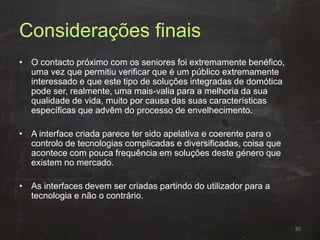 Considerações finais
• O contacto próximo com os seniores foi extremamente benéfico,
uma vez que permitiu verificar que é um público extremamente
interessado e que este tipo de soluções integradas de domótica
pode ser, realmente, uma mais-valia para a melhoria da sua
qualidade de vida, muito por causa das suas características
específicas que advêm do processo de envelhecimento.
• A interface criada parece ter sido apelativa e coerente para o
controlo de tecnologias complicadas e diversificadas, coisa que
acontece com pouca frequência em soluções deste género que
existem no mercado.
• As interfaces devem ser criadas partindo do utilizador para a
tecnologia e não o contrário.
30
 