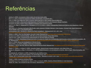 Referências
• Jenkins, H. (2006). Convergence Culture: where old and new media collide.
• Kay, A. C. (1972). A Personal Computer dor Children and All Ages. In Dynabook (Ed.).
• Krug, S. (2006). Don't Make Me Think! A Common Sense Approach to Web Usability (Second edition ed.).
• Kuniavsky, M. (2003 ). Observing the User Experience: A Practitioner's Guide to User Research: Morgan Kaufmann.
• Kuniavsky, M. (2010). Smarth Things: Ubiquitous Computing User Experience Design.
• Law, E. L.-C., Roto, V., Hassenzahl, M., Vermeeren, A. P. O. S., & Kort, J. (2009). Understanding, Scoping and Defining User eXperience: A Survey
Approach.
• Matt Ward, A. C., Francisco Inschauste, Mike Rundle, Janko Jovanovic, Christian Heilmann, Vivien Anaylan, Christoph Kolb, Susan Weinschenk,
Steven Bradley. (2011). The Smashing Book 2.
• netmarketshare. (2011, 06-08-2011). Where's the iPad's Competition? Retrieved 20-07-1011, 2011, from
http://www.netmarketshare.com/2011/06/01/Where-s-the-iPad-s-Competition
• Nielsen, J. (2000 ). Why You Only Need to Test with 5 Users. Retrieved from http://www.useit.com/alertbox/20000319.html
• Norman, D. A. (2004). Emotional Design - Why We Love (or Hate) Everyday Things: Basic Books.
• OberCom (Ed.). (2008). Perspectivas de Implementação da Televisão Digital em Portugal
• Oliveira, L. R. (2006). Metodologia do desenvolvimento: Um estudo de criação de um ambiente de e-learning para o ensino presencial universitário-. 69,
67. Retrieved from http://www.unisinos.br/publicacoes_cientificas/images/stories/Publicacoes/educacaov10n1/art07_oliveira_educacao.pdf
• Quivy, C. (2008). Manual de Investigação em Ciências Sociais.
• Raluca Budiu, J. N. (2010). Usability of iPad Apps and Websites
• Roettgers, J. (2010). Alan Kay: With the Tablet, Apple Will Rule the World. Retrieved from http://gigaom.com/2010/01/26/alan-kay-with-the-tablet-apple-
will-rule-the-world/
• Rogers, Y., Preece, J., & Sharp, H. (2002). Interaction Design - beyond Human computer Interaction: John Wiley & Sons, Inc.
• Santos, H., Albergaria, J., Reis, P., & Carvalho, F. d. (2010). Digital Companion: um novo elemento na família. Saber e Fazer: Telecomunicações, 149-
154.
• Shneiderman, B., & Plaisant, C. (2005). Designing the user interface (4 ed.).
• Stats, I. W. (2010). Internet usage statistics: The Internet Big Picture. from http://www.internetworldstats.com/stats.htm
• TGDaily. (2011). Android tablet market share tumbles to 26.8%. Retrieved 15-10-2011, 2011, from http://www.tgdaily.com/mobility-features/58463-
android-tablet-market-share-tumbles-to-268
• Tidwell, J. (2005). Designing Interfaces O'Reilly.
• Vermeeren, A. P. O. S., Hassenzahl, M., Roto, V., Kort, J., & Law, E. (2008). Towards a Shared Definition of User Experience.
• Weiser, M. (1991). The Computer for the 21st Century. Retrieved from http://www.ubiq.com/hypertext/weiser/SciAmDraft3.html
•
34
 