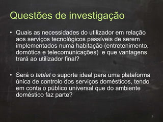 Questões de investigação
• Quais as necessidades do utilizador em relação
aos serviços tecnológicos passíveis de serem
implementados numa habitação (entretenimento,
domótica e telecomunicações) e que vantagens
trará ao utilizador final?
• Será o tablet o suporte ideal para uma plataforma
única de controlo dos serviços domésticos, tendo
em conta o público universal que do ambiente
doméstico faz parte?
5
 