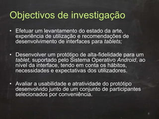 Objectivos de investigação
• Efetuar um levantamento do estado da arte,
experiência de utilização e recomendações de
desenvolvimento de interfaces para tablets;
• Desenvolver um protótipo de alta-fidelidade para um
tablet, suportado pelo Sistema Operativo Android, ao
nível da interface, tendo em conta os hábitos,
necessidades e expectativas dos utilizadores.
• Avaliar a usabilidade e atratividade do protótipo
desenvolvido junto de um conjunto de participantes
selecionados por conveniência.
6
 