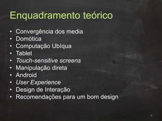 Enquadramento teórico
• Convergência dos media
• Domótica
• Computação Ubíqua
• Tablet
• Touch-sensitive screens
• Manipulação direta
• Android
• User Experience
• Design de Interação
• Recomendações para um bom design
8
 