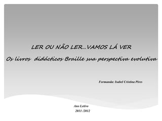 LER OU NÃO LER…VAMOS LÁ VER

Os livros didácticos Braille sua perspectiva evolutiva



                                      Formanda: Isabel Cristina Pires




                        Ano Letivo
                         2011 /2012
 