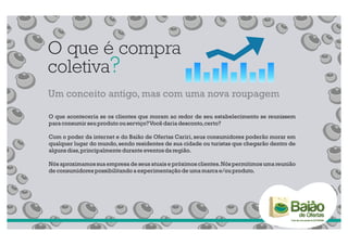 Um conceito antigo, mas com uma nova roupagem

O que aconteceria se os clientes que moram ao redor de seu estabelecimento se reunissem
para consumir seu produto ou serviço? Você daria desconto, certo?

Com o poder da internet e do Baião de Ofertas Cariri, seus consumidores poderão morar em
qualquer lugar do mundo, sendo residentes de sua cidade ou turistas que chegarão dentro de
alguns dias, principalmente durante eventos da região.

Nós aproximamos sua empresa de seus atuais e próximos clientes. Nós permitimos uma reunião
de consumidores possibilitando a experimentação de uma marca e/ou produto.
 