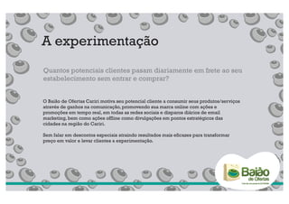 A experimentação
Quantos potenciais clientes pasam diariamente em frete ao seu
estabelecimento sem entrar e comprar?


O Baião de Ofertas Cariri motiva seu potencial cliente a consumir seus produtos/serviços
através de ganhos na comunicação, promovendo sua marca online com ações e
promoções em tempo real, em todas as redes sociais e disparos diários de email
marketing, bem como ações offline como divulgações em pontos estratégicos das
cidades na região do Cariri.

Sem falar em descontos especiais atraindo resultados mais eficazes para transformar
preço em valor e levar clientes a experimentação.
 