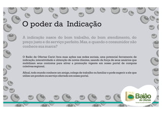 O poder da Indicação
A indicação nasce do bom trabalho, do bom atendimento, do
preço justo e do serviço perfeito. Mas, e quando o consumidor não
conhece sua marca?

O Baião de Ofertas Cariri foca suas ações nas redes sociais, uma potencial ferramenta de
indicação, interatividade e obtenção de novos clientes, usando da força de seus usuários que
mobilizam seus contratos para ativar a promoção vigente em nosso portal de compras
coletivas regional.

Afinal, todo mundo conhece um amigo, colega de trabalho ou familiar e pode sugerir a ele que
utilize um produto ou serviço ofertado em nosso portal.
 