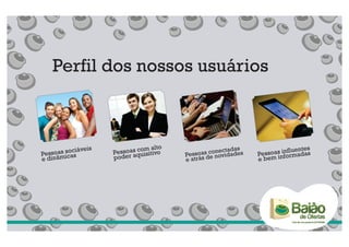 Perfil dos nossos usuários



        sociáveis           com alto
                     essoas quisitivo              nectadas            influentes
Pessoas icas        P                   Pe ssoas conovidades   Pessoasnformadas
e dinâm             poder a             e atrás de             e bem i
 