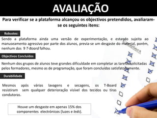AVALIAÇÃO
Para verificar se a plataforma alcançou os objectivos pretendidos, avaliaram-
                             se os seguintes itens:
 Robustez:
Sendo a plataforma ainda uma versão de experimentação, e estando sujeita ao
manuseamento agressivo por parte dos alunos, previa-se um desgaste do material, porém,
nenhum dos 9 T-Board falhou.
Objectivos Concluídos

Nenhum dos grupos de alunos teve grandes dificuldade em completar as tarefas solicitadas
pelos formadores, mesmo as de programação, que foram concluídas satisfatoriamente.
 Durabilidade

Mesmos após várias lavagens e secagens, os T-Board
resistiram sem qualquer deterioração visível dos tecidos ou tiras
condutoras.


          Houve um desgaste em apenas 15% dos
          componentes electrónicos (luzes e leds).
 