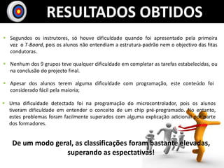 RESULTADOS OBTIDOS
 Segundos os instrutores, só houve dificuldade quando foi apresentado pela primeira
  vez o T-Board, pois os alunos não entendiam a estrutura-padrão nem o objectivo das fitas
  condutoras.

 Nenhum dos 9 grupos teve qualquer dificuldade em completar as tarefas estabelecidas, ou
  na conclusão do projecto final.

 Apesar dos alunos terem alguma dificuldade com programação, este conteúdo foi
  considerado fácil pela maioria;

 Uma dificuldade detectada foi na programação do microcontrolador, pois os alunos
  tiveram dificuldade em entender o conceito de um chip pré-programado. No entanto,
  estes problemas foram facilmente superados com alguma explicação adicional por parte
  dos formadores.


    De um modo geral, as classificações foram bastante elevadas,
                  superando as espectativas!
 