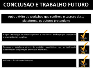CONCLUSAO E TRABALHO FUTURO
      Após o êxito do workshop que confirma o sucesso desta
                plataforma, os autores pretendem:



Alargar a tecnologia aos cursos superiores e substituir o BrickLayer por um tipo de
programação mais complexa.



Comparar a plataforma através de medições quantitativas com as tradicionais
plataformas de programação e educação informática.




Melhorar o tipo de materiais usados.
 