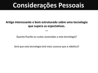 Considerações Pessoais

Artigo interessante e bem estruturado sobre uma tecnologia
                 que supera as espectativas.
                             …

       Quanto ficarão os custos associados a esta tecnologia?


     Será que esta tecnologia terá mais sucesso que a robótica?
 