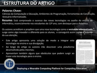ESTRUTURA DO ARTIGO
Palavras Chave:
Ciências da Computação e Educação, Ambientes de Programação, Ferramentas de Construção,
Vestuário Informatizado.
Resumo: Está comprovado o sucesso das novas tecnologias no auxílio do ensino de
informática, essencialmente nos estudantes do 12º ano, com destaque para a Robótica.

Os autores acreditam e propõem que uma nova tecnologia como o vestuário informatizado
surge como algo inovador e diferente para os alunos, e conseguirá assim captar o máximo
da sua atenção;

•   Este artigo apresenta uma solução de modo a integrar esta
    tecnologia no ensino e sua divulgação;
•   Ao longo do artigo os autores irão descrever uma plataforma
    desenvolvida pelos mesmos;
•   Apresentam também alguns que obstáculos que podem surgir ao
    trazer esta tecnologia para o ensino.
 