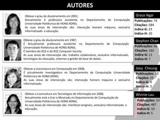 AUTORES
 Obteve o grau de doutoramento em 2001;                                              Grace Ngai
 Actualmente é professora assistente no Departamento de Computação                   Publicações: 74
 Universidade Politécnica de HONG KONG;                                              Citações: 584
 As suas áreas de intervenção são: interacção homem máquina, vestuário
 informatizado e educação.
                                                                                     Indíce-G: 23
                                                                                     Indíce-H: 10
Obteve o grau de doutoramento em 1987;                                               Stephen Chan
É Actualmente professora assistente no Departamento de Computação
Universidade Politécnica de HONG KONG;                                               Publicações: 66
É membro do IEEE e da IEEE Computer Society.                                         Citações: 162
As suas áreas de intervenção são: trabalho colaborativo, vestuário informatizado,    Indíce-G: 11
tecnologias da educação, sistemas e gestão de base de dados.                         Indíce-H: 7

Obteve a Licenciatura em Computação em 2008;                                         Joey Cheung
É actualmente investigadora no Departamento de Computação Universidade               Publicações: 10
Politécnica de HONG KONG;
                                                                                     Citações: 25
As suas áreas de intervenção são: interacção homem máquina e vestuário
informatizado.                                                                       Indíce-G: 4
                                                                                     Indíce-H: 3

 Obteve a Licenciatura em Tecnologias de Informação em 2008;                         Winnie Lau
 Actualmente está a tirar o Mestrado no Departamento de Computação da
 Universidade Politécnica de HONG KONG;                                               Publicações: 10
 As suas áreas de intervenção são: interfaces tangíveis, vestuário informatizado e    Citações: 487
 educação.                                                                            Indíce-G: 10
                                                                                      Indíce-H: 5
 
