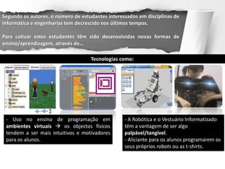 Segundo os autores, o número de estudantes interessados em disciplinas de
informática e engenharias tem decrescido nos últimos tempos.

Para cativar estes estudantes têm sido desenvolvidas novas formas de
ensino/aprendizagem, através de…

                                    Tecnologias como:




 - Uso no ensino de programação em                - A Robótica e o Vestuário Informatizado
 ambientes virtuais  os objectos físicos         têm a vantagem de ser algo
 tendem a ser mais intuitivos e motivadores       palpável/tangível.
 para os alunos.                                  - Aliciante para os alunos programarem os
                                                  seus próprios robots ou as t-shirts.
 