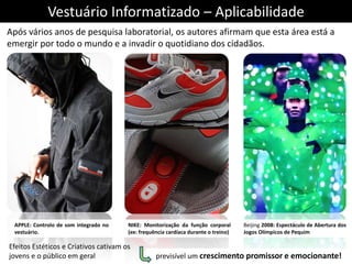 Vestuário Informatizado – Aplicabilidade
Após vários anos de pesquisa laboratorial, os autores afirmam que esta área está a
emergir por todo o mundo e a invadir o quotidiano dos cidadãos.




 APPLE: Controlo de som integrado no   NIKE: Monitorização da função corporal       Beijing 2008: Espectáculo de Abertura dos
 vestuário.                            (ex: frequência cardíaca durante o treino)   Jogos Olímpicos de Pequim

Efeitos Estéticos e Criativos cativam os
jovens e o público em geral                       previsível um crescimento promissor e emocionante!
 
