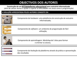 OBJECTIVOS DOS AUTORES
     Construção de um KIT/plataforma educacional para vestuário informatizado
 (afim de cativar alunos e ajudar a superar as dificuldades em áreas como a programação)

A SOLUÇÃO APRESENTADA PELOS AUTORES CONSISTE EM :


                 Componente de hardware: uma plataforma de construção de vestuário
                                          informatizado;



                  Componente de software: um ambiente de programação de fácil
                                          utilização;



                  Componente de aprendizagem: Workshop de 5 dias para formar
                                    e orientar os alunos;



                 Componente de Avaliação da plataforma através da prática e apresentação
                 dos resultados
 