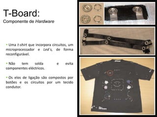 T-Board:
Componente de Hardware




  Uma t-shirt que incorpora circuitos, um
 microprocessador e Led´s, de forma
 reconfigurável.

  Não  tem      solda         e     evita
 componentes eléctricos.

  Os elos de ligação são compostos por
 botões e os circuitos por um tecido
 condutor.
 