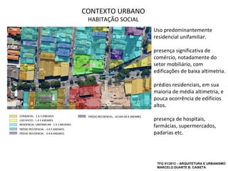 CONTEXTO URBANO
 HABITAÇÃO SOCIAL
                    Uso predominantemente
                    residencial unifamiliar.

                    presença significativa de
                    comércio, notadamente do
                    setor mobiliário, com
                    edificações de baixa altimetria.

                    prédios residenciais, em sua
                    maioria de média altimetria, e
                    pouca ocorrência de edifícios
                    altos.

                    presença de hospitais,
                    farmácias, supermercados,
                    padarias etc.




                     TFG 01/2012 – ARQUITETURA E URBANISMO
                     MARCELO DUARTE B. CAIXETA
 