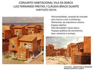 CONJUNTO HABITACIONAL VILA DA BARCA
LUIZ FERNANDO FREITAS / CLÁUDIA BRACK DUARTE
               HABITAÇÃO SOCIAL

                          •Horizontalidade, conexão do morador
                          com a terra e com a vizinhança.
                          •Elementos da arquitetura urbana,
                          Espaços abertos.
                          •Alta densidade e baixa altura
                          •Espaços públicos de convivência,
                          lazer, comércio e serviços.




                                      TFG 01/2012 – ARQUITETURA E URBANISMO
                                      MARCELO DUARTE B. CAIXETA
 