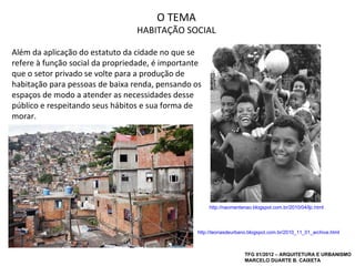 O TEMA
                                 HABITAÇÃO SOCIAL

Além da aplicação do estatuto da cidade no que se
refere à função social da propriedade, é importante
que o setor privado se volte para a produção de
habitação para pessoas de baixa renda, pensando os
espaços de modo a atender as necessidades desse
público e respeitando seus hábitos e sua forma de
morar.




                                                      http://naomentenao.blogspot.com.br/2010/04/ljc.html




                                                 http://teoriasdeurbano.blogspot.com.br/2010_11_01_archive.html



                                                                     TFG 01/2012 – ARQUITETURA E URBANISMO
                                                                     MARCELO DUARTE B. CAIXETA
 