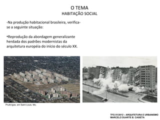 O TEMA
                                    HABITAÇÃO SOCIAL
 -Na produção habitacional brasileira, verifica-
 se a seguinte situação:

 •Reprodução da abordagem generalizante
 herdada dos padrões modernistas da
 arquitetura européia do início do século XX.




Pruitt-Igoe, em Saint Louis, Mo.



                                                       TFG 01/2012 – ARQUITETURA E URBANISMO
                                                       MARCELO DUARTE B. CAIXETA
 
