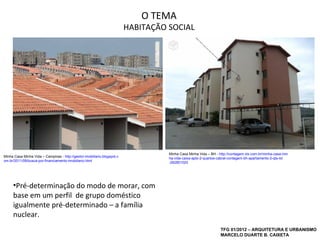 O TEMA
                                                                          HABITAÇÃO SOCIAL




                                                                                    Minha Casa Minha Vida – BH - http://contagem.olx.com.br/minha-casa-min
Minha Casa Minha Vida – Campinas - http://gestor-imobiliario.blogspot.c             ha-vida-caixa-apto-2-quartos-cabral-contagem-bh-apartamento-2-qts-iid
om.br/2011/08/busca-por-financiamento-imobiliario.html                              -262801020




     •Pré-determinação do modo de morar, com
     base em um perfil de grupo doméstico
     igualmente pré-determinado – a família
     nuclear.
                                                                                                                  TFG 01/2012 – ARQUITETURA E URBANISMO
                                                                                                                  MARCELO DUARTE B. CAIXETA
 