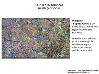 CONTEXTO URBANO
 HABITAÇÃO SOCIAL



                        Wikipedia:
                        “Sagrada Família é um
                        bairro de classe média da
                        região leste de Belo
                        Horizonte. “

                        O trecho acima reflete a
                        prática e o desejo de
                        setorizar o espaço
                        urbano por classes
                        sociais demarcadas.




                    TFG 01/2012 – ARQUITETURA E URBANISMO
                    MARCELO DUARTE B. CAIXETA
 