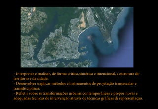 - Interpretar e analisar, de forma crítica, sintética e intencional, a estrutura do
território e da cidade;
- Desenvolver e aplicar métodos e instrumentos de projetação transescalar e
transdisciplinar;
- Refletir sobre as transformações urbanas contemporâneas e propor novas e
adequadas técnicas de intervenção através de técnicas gráficas de representação.
 