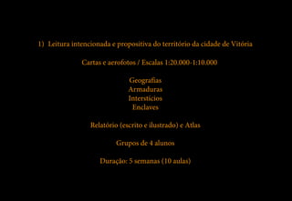 1) Leitura intencionada e propositiva do território da cidade de Vitória

              Cartas e aerofotos / Escalas 1:20.000-1:10.000

                              Geografias
                              Armaduras
                              Interstícios
                               Enclaves

                 Relatório (escrito e ilustrado) e Atlas

                          Grupos de 4 alunos

                    Duração: 5 semanas (10 aulas)
 
