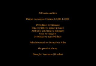 2) Ensaio analítico

Plantas e aerofotos / Escalas 1:5.000-1:1.000

        Densidades e população
     Espaço público e espaço privado
     Ambiente construído e paisagem
            Usos e ocupações
       Mobilidade e acessibilidade

   Relatório (escrito e ilustrado) e Atlas

            Grupos de 4 alunos

       Duração: 5 semanas (10 aulas)
 