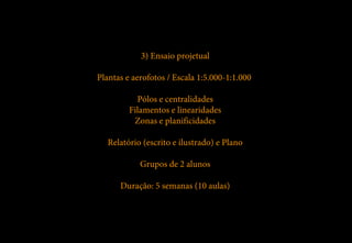 3) Ensaio projetual

Plantas e aerofotos / Escala 1:5.000-1:1.000

           Pólos e centralidades
         Filamentos e linearidades
          Zonas e planificidades

   Relatório (escrito e ilustrado) e Plano

            Grupos de 2 alunos

      Duração: 5 semanas (10 aulas)
 