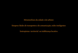 Metamorfoses da cidade e do urbano

Sinapses: Redes de transportes e de comunicação, redes inteligentes

          Isotropismo territorial ou indiferença locativa
 