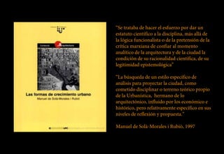 “Se trataba de hacer el esfuerzo por dar un
estatuto científico a la disciplina, más allá de
la lógica funcionalista o de la pretensión de la
crítica marxiana de confiar al momento
analítico de la arquitectura y de la ciudad la
condición de su racionalidad científica, de su
legitimidad epistemológica”

“La búsqueda de un estilo específico de
análisis para proyectar la ciudad, como
cometido disciplinar o terreno teórico propio
de la Urbanística, hermano de lo
arquitectónico, influido por los económico e
histórico, pero relativamente específico en sus
niveles de reflexión y propuesta.”

Manuel de Solà-Morales i Rubiò, 1997
 