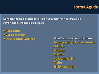 Caracterizada por miocardite difusa, com vários graus de severidade. Podendo ocorrer:  ♦  Pericardite ♦  Cardiomegalia ♦  Insuficiência Cardíaca Manifestações mais comuns Febre prolongada e recorrente Cefaléia Mialgias Astenia Hepatomegalia Ascite Esplenomegalia 