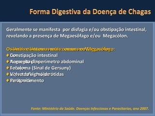 Fonte: Ministério da Saúde. Doenças Infecciosas e Parasitarias, ano 2007.   Geralmente se manifesta  por disfagia e/ou obstipação intestinal, revelando a presença de Megaesôfago e/ou  Megacólon. O sinais e sintomas mais comuns no Megaesôfago: ♦  Dor ♦  Regurgitação ♦  Soluços ♦  Hipertrofia das parótidas ♦  Emagrecimento Os sinais e sintomas mais comuns no Megacólon ♦   Constipação intestinal ♦  Aumento do perímetro abdominal ♦  Fecaloma (Sinal de Gersuny) ♦  Volvo do sigmóide  ♦  Peritonite 