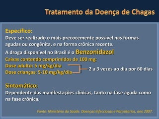 Específico: Deve ser realizado o mais precocemente possível nas formas agudas ou congênita, e na forma crônica recente. A droga disponível no Brasil é o  Benzonidazol Caixas contendo comprimidos de 100 mg: Dose adulto: 5 mg/kg/dia Dose crianças: 5-10 mg/kg/dia Sintomático: Dependente das manifestações clínicas, tanto na fase aguda como na fase crônica.   2 a 3 vezes ao dia por 60 dias Fonte: Ministério da Saúde. Doenças Infecciosas e Parasitarias, ano 2007.   
