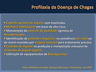 ♦   Controle químico de vetores  com inseticidas. ♦  Melhoria habitacional  em áreas de alto risco.  ♦  Manutenção do  controle de qualidade  rigoroso de  hemoderivados . ♦   Identificação de  gestantes chagásicas  na assistência  pré-natal  ou de recém-nascidos por  triagem neonatal  para tratamento precoce. ♦   Cuidados de higiene  na produção e manipulação artesanal de  alimentos de origem vegetal .  ♦  Utilização de equipamentos de  Biossegurança . Fonte: Ministério da Saúde. Doenças Infecciosas e Parasitarias, ano 2007.   